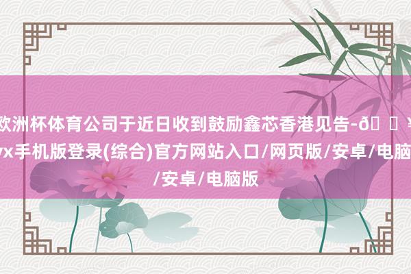 歐洲杯體育公司于近日收到鼓勵鑫芯香港見告-??ayx手機版登錄(綜合)官方網站入口/網頁版/安卓/電腦版