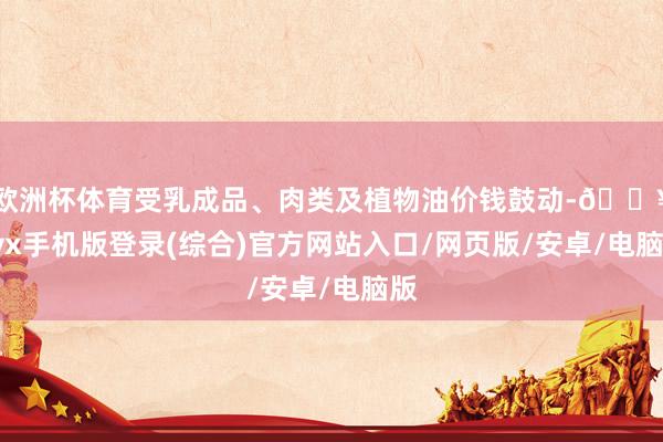 歐洲杯體育受乳成品、肉類及植物油價錢鼓動-??ayx手機版登錄(綜合)官方網站入口/網頁版/安卓/電腦版