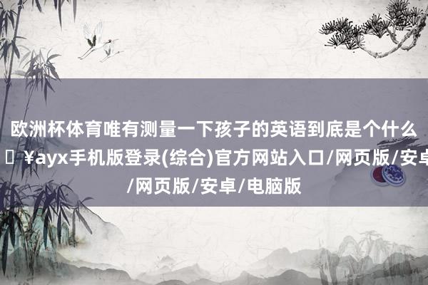 歐洲杯體育唯有測(cè)量一下孩子的英語到底是個(gè)什么景況-??ayx手機(jī)版登錄(綜合)官方網(wǎng)站入口/網(wǎng)頁版/安卓/電腦版