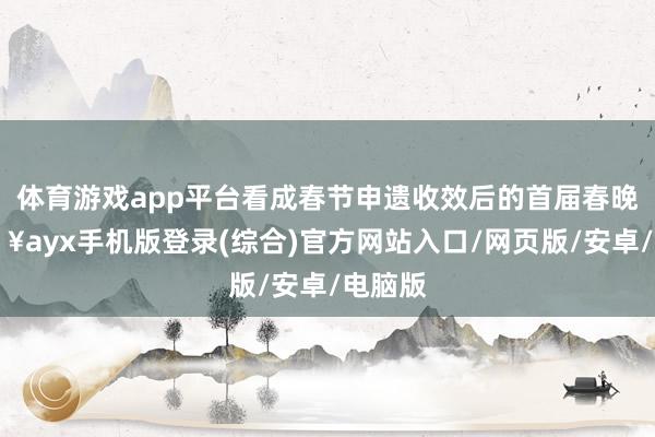 體育游戲app平臺看成春節申遺收效后的首屆春晚-??ayx手機版登錄(綜合)官方網站入口/網頁版/安卓/電腦版