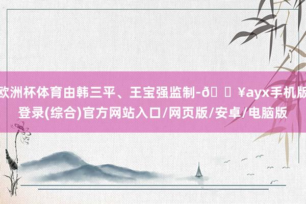 歐洲杯體育由韓三平、王寶強監制-??ayx手機版登錄(綜合)官方網站入口/網頁版/安卓/電腦版