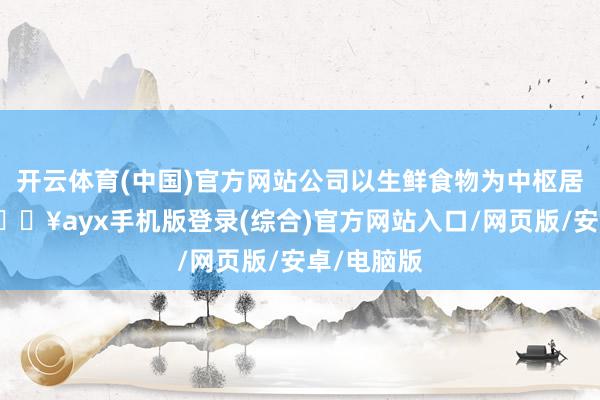 開云體育(中國)官方網站公司以生鮮食物為中樞居品類別-??ayx手機版登錄(綜合)官方網站入口/網頁版/安卓/電腦版