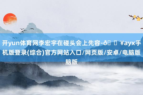 開yun體育網李宏宇在碰頭會上先容-??ayx手機版登錄(綜合)官方網站入口/網頁版/安卓/電腦版