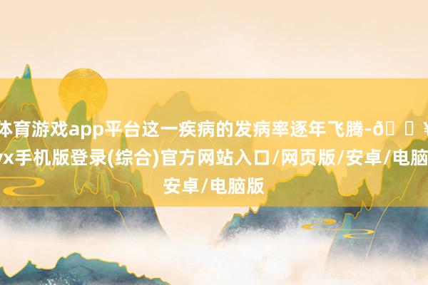 體育游戲app平臺這一疾病的發病率逐年飛騰-??ayx手機版登錄(綜合)官方網站入口/網頁版/安卓/電腦版