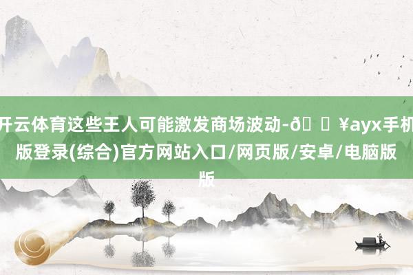 開云體育這些王人可能激發商場波動-??ayx手機版登錄(綜合)官方網站入口/網頁版/安卓/電腦版