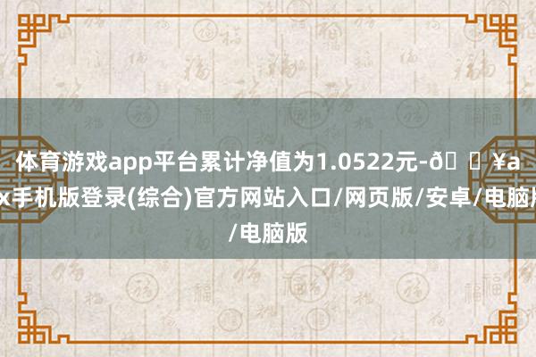 體育游戲app平臺累計凈值為1.0522元-??ayx手機版登錄(綜合)官方網站入口/網頁版/安卓/電腦版