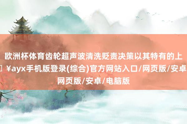 歐洲杯體育齒輪超聲波清洗貶責決策以其特有的上風-??ayx手機版登錄(綜合)官方網站入口/網頁版/安卓/電腦版