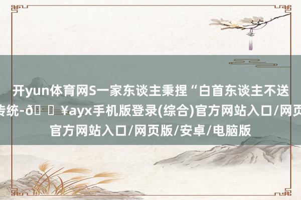 開yun體育網(wǎng)S一家東談主秉捏“白首東談主不送黑發(fā)東談主”的傳統(tǒng)-??ayx手機版登錄(綜合)官方網(wǎng)站入口/網(wǎng)頁版/安卓/電腦版