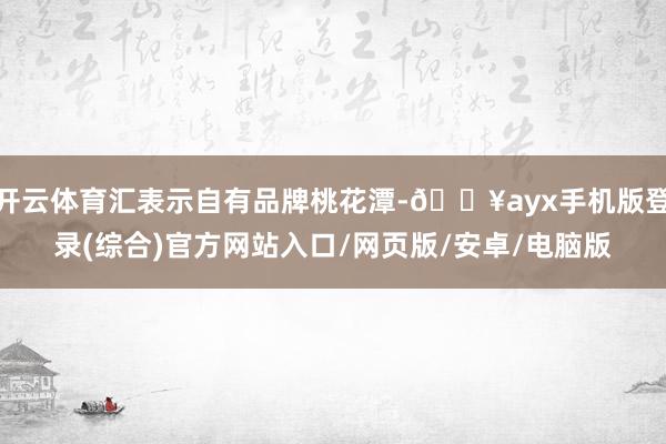 開(kāi)云體育匯表示自有品牌桃花潭-??ayx手機(jī)版登錄(綜合)官方網(wǎng)站入口/網(wǎng)頁(yè)版/安卓/電腦版