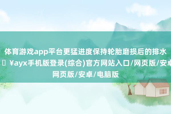 體育游戲app平臺更猛進度保持輪胎磨損后的排水智力-??ayx手機版登錄(綜合)官方網站入口/網頁版/安卓/電腦版
