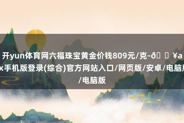 開yun體育網六福珠寶黃金價錢809元/克-??ayx手機版登錄(綜合)官方網站入口/網頁版/安卓/電腦版