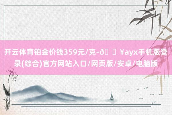 開云體育鉑金價錢359元/克-??ayx手機版登錄(綜合)官方網站入口/網頁版/安卓/電腦版