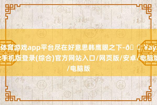 體育游戲app平臺盡在好意思韓鷹眼之下-??ayx手機版登錄(綜合)官方網站入口/網頁版/安卓/電腦版