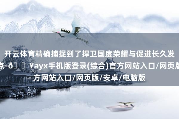 開云體育精確捕捉到了捍衛國度榮耀與促進長久發展的最好均衡點-??ayx手機版登錄(綜合)官方網站入口/網頁版/安卓/電腦版