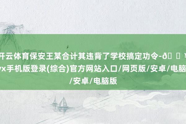 開云體育保安王某合計(jì)其違背了學(xué)校搞定功令-??ayx手機(jī)版登錄(綜合)官方網(wǎng)站入口/網(wǎng)頁(yè)版/安卓/電腦版