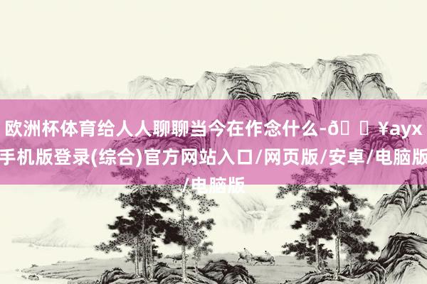 歐洲杯體育給人人聊聊當(dāng)今在作念什么-??ayx手機(jī)版登錄(綜合)官方網(wǎng)站入口/網(wǎng)頁版/安卓/電腦版