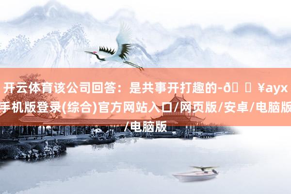 開云體育該公司回答：是共事開打趣的-??ayx手機版登錄(綜合)官方網站入口/網頁版/安卓/電腦版