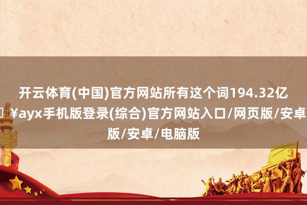 開云體育(中國)官方網站所有這個詞194.32億元-??ayx手機版登錄(綜合)官方網站入口/網頁版/安卓/電腦版