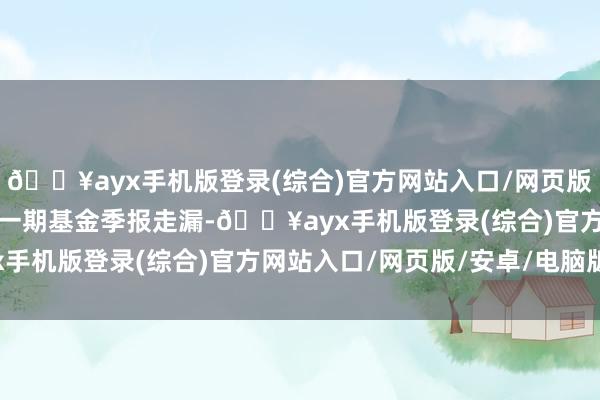 ??ayx手機版登錄(綜合)官方網站入口/網頁版/安卓/電腦版字據最新一期基金季報走漏-??ayx手機版登錄(綜合)官方網站入口/網頁版/安卓/電腦版