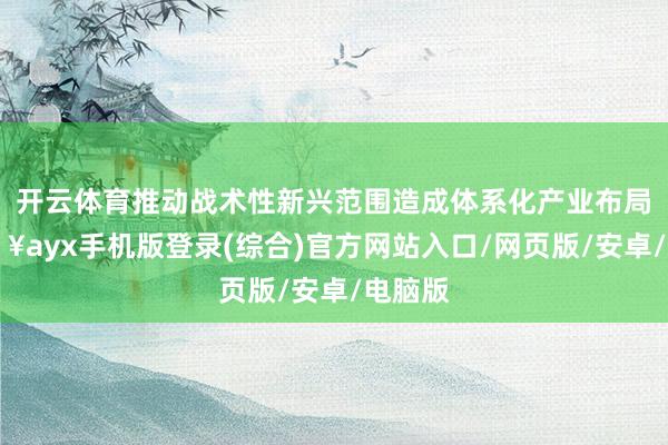開云體育推動戰(zhàn)術(shù)性新興范圍造成體系化產(chǎn)業(yè)布局-??ayx手機(jī)版登錄(綜合)官方網(wǎng)站入口/網(wǎng)頁版/安卓/電腦版