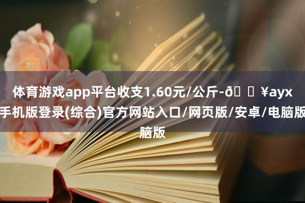 體育游戲app平臺(tái)收支1.60元/公斤-??ayx手機(jī)版登錄(綜合)官方網(wǎng)站入口/網(wǎng)頁(yè)版/安卓/電腦版