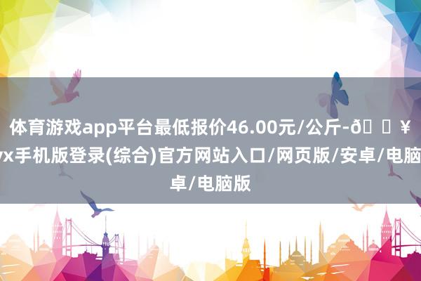 體育游戲app平臺最低報價46.00元/公斤-??ayx手機版登錄(綜合)官方網(wǎng)站入口/網(wǎng)頁版/安卓/電腦版