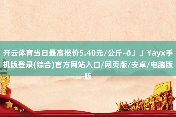 開云體育當日最高報價5.40元/公斤-??ayx手機版登錄(綜合)官方網站入口/網頁版/安卓/電腦版