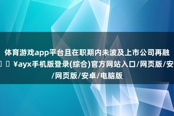 體育游戲app平臺且在職期內未波及上市公司再融資使命-??ayx手機版登錄(綜合)官方網站入口/網頁版/安卓/電腦版