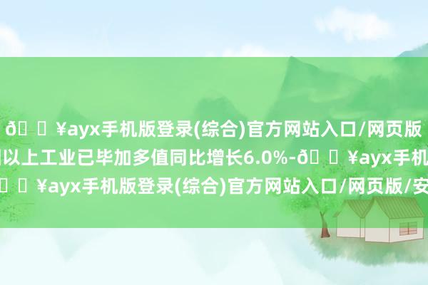 ??ayx手機版登錄(綜合)官方網站入口/網頁版/安卓/電腦版全市范圍以上工業已畢加多值同比增長6.0%-??ayx手機版登錄(綜合)官方網站入口/網頁版/安卓/電腦版