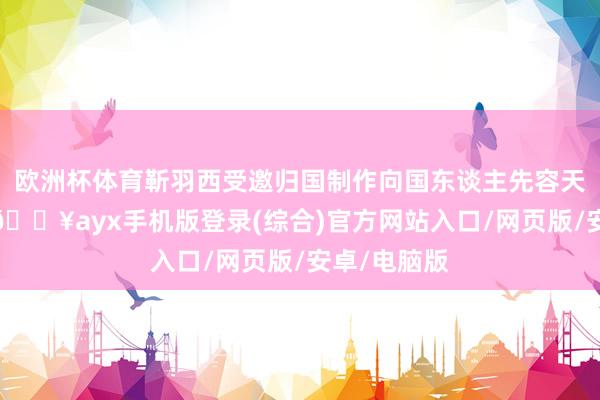 歐洲杯體育靳羽西受邀歸國制作向國東談主先容天下的節目-??ayx手機版登錄(綜合)官方網站入口/網頁版/安卓/電腦版