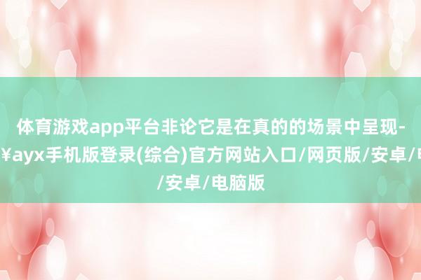 體育游戲app平臺非論它是在真的的場景中呈現-??ayx手機版登錄(綜合)官方網站入口/網頁版/安卓/電腦版