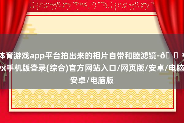 體育游戲app平臺(tái)拍出來(lái)的相片自帶和睦濾鏡-??ayx手機(jī)版登錄(綜合)官方網(wǎng)站入口/網(wǎng)頁(yè)版/安卓/電腦版