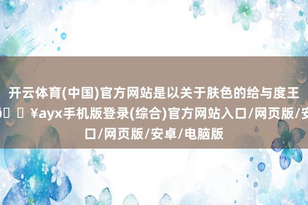 開云體育(中國)官方網(wǎng)站是以關(guān)于膚色的給與度王人特別高-??ayx手機版登錄(綜合)官方網(wǎng)站入口/網(wǎng)頁版/安卓/電腦版