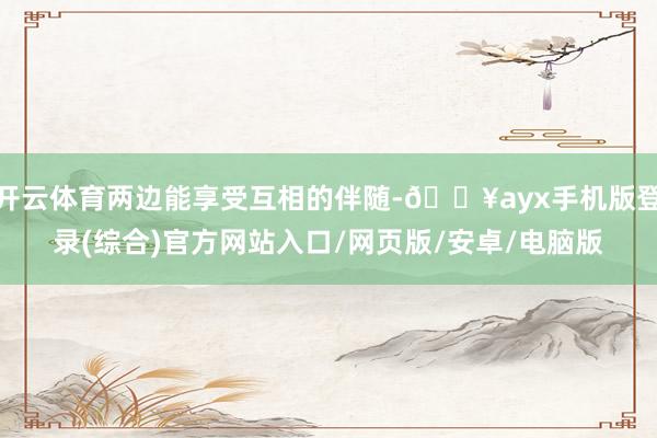 開云體育兩邊能享受互相的伴隨-??ayx手機版登錄(綜合)官方網站入口/網頁版/安卓/電腦版
