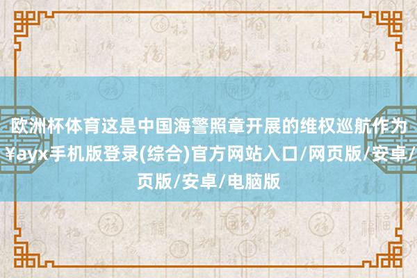 歐洲杯體育這是中國海警照章開展的維權巡航作為-??ayx手機版登錄(綜合)官方網站入口/網頁版/安卓/電腦版