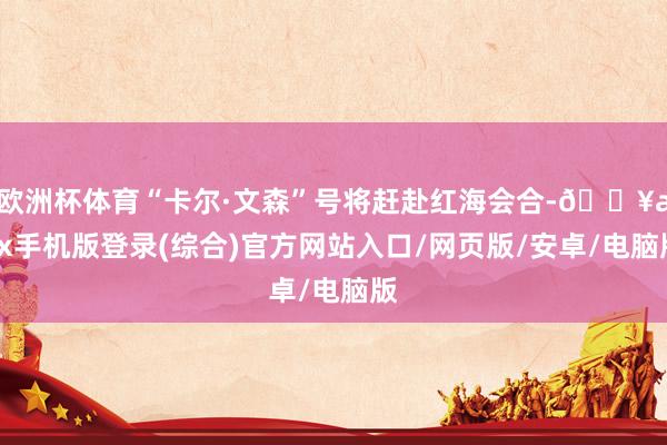 歐洲杯體育“卡爾·文森”號將趕赴紅海會合-??ayx手機版登錄(綜合)官方網(wǎng)站入口/網(wǎng)頁版/安卓/電腦版