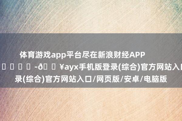 體育游戲app平臺盡在新浪財經APP            													-??ayx手機版登錄(綜合)官方網站入口/網頁版/安卓/電腦版