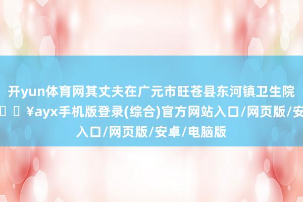 開yun體育網其丈夫在廣元市旺蒼縣東河鎮衛生院作念 CT-??ayx手機版登錄(綜合)官方網站入口/網頁版/安卓/電腦版