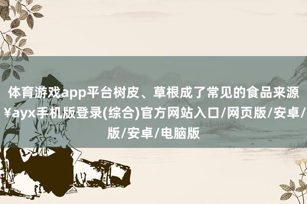 體育游戲app平臺樹皮、草根成了常見的食品來源-??ayx手機(jī)版登錄(綜合)官方網(wǎng)站入口/網(wǎng)頁版/安卓/電腦版