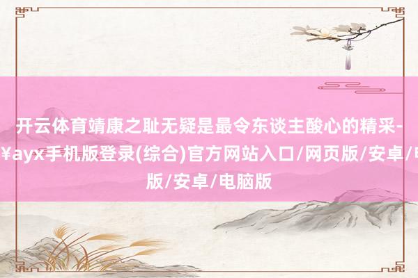 開云體育靖康之恥無疑是最令東談主酸心的精采-??ayx手機版登錄(綜合)官方網站入口/網頁版/安卓/電腦版