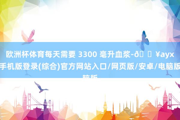 歐洲杯體育每天需要 3300 毫升血漿-??ayx手機(jī)版登錄(綜合)官方網(wǎng)站入口/網(wǎng)頁(yè)版/安卓/電腦版