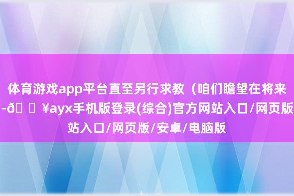 體育游戲app平臺(tái)直至另行求教（咱們瞻望在將來幾天內(nèi)發(fā)布）-??ayx手機(jī)版登錄(綜合)官方網(wǎng)站入口/網(wǎng)頁版/安卓/電腦版