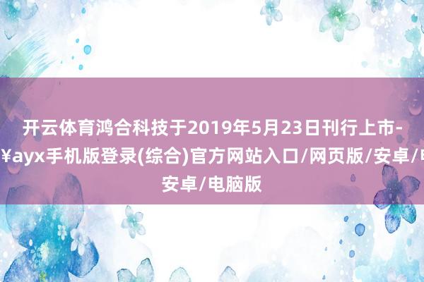 開云體育鴻合科技于2019年5月23日刊行上市-??ayx手機版登錄(綜合)官方網(wǎng)站入口/網(wǎng)頁版/安卓/電腦版