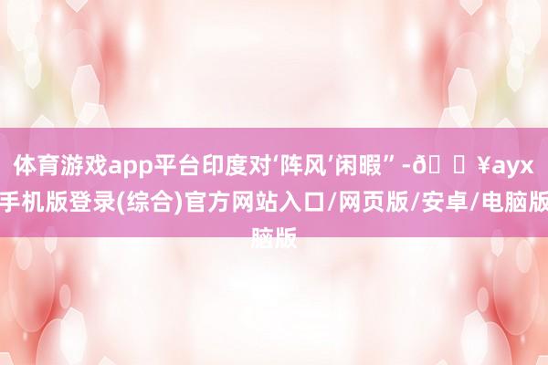 體育游戲app平臺印度對‘陣風’閑暇”-??ayx手機版登錄(綜合)官方網(wǎng)站入口/網(wǎng)頁版/安卓/電腦版