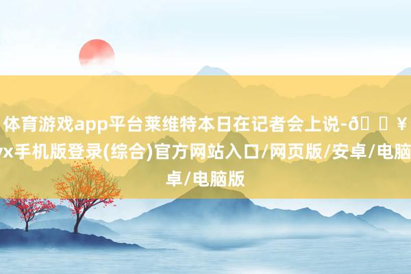 體育游戲app平臺　　萊維特本日在記者會上說-??ayx手機(jī)版登錄(綜合)官方網(wǎng)站入口/網(wǎng)頁版/安卓/電腦版