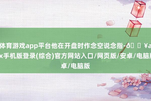 體育游戲app平臺他在開盤時作念空說念指-??ayx手機版登錄(綜合)官方網站入口/網頁版/安卓/電腦版