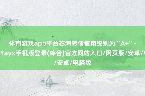 體育游戲app平臺芯海轉債信用級別為“A+”-??ayx手機版登錄(綜合)官方網站入口/網頁版/安卓/電腦版
